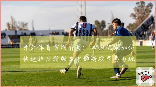 开云体育官网首页：回归玩家如何快速适应新版本中的游戏节奏与玩法技巧