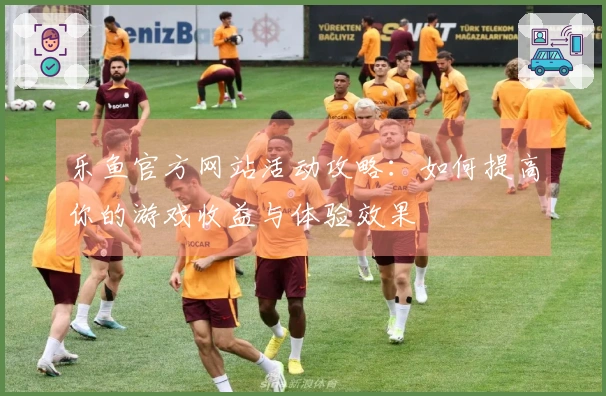 乐鱼官方网站活动攻略：如何提高你的游戏收益与体验效果