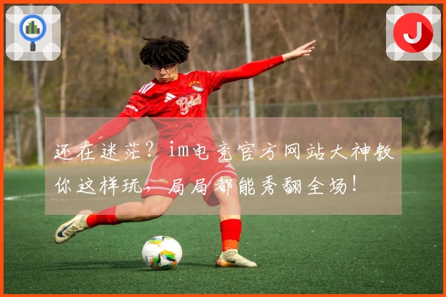 还在迷茫？im电竞官方网站大神教你这样玩，局局都能秀翻全场！