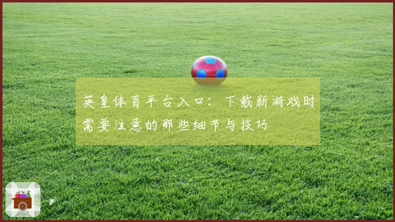 英皇体育平台入口：下载新游戏时需要注意的那些细节与技巧