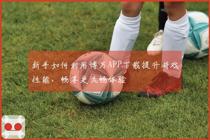 新手如何利用博万APP下载提升游戏性能，畅享更流畅体验